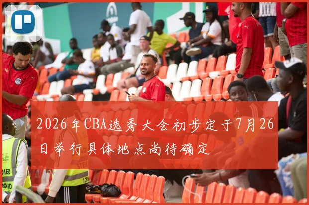 2026年CBA选秀大会初步定于7月26日举行具体地点尚待确定