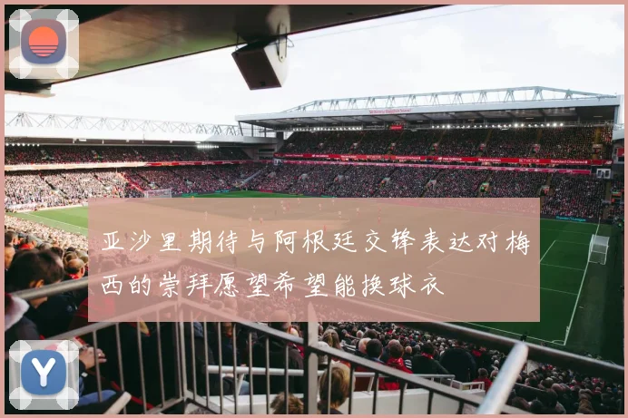 亚沙里期待与阿根廷交锋表达对梅西的崇拜愿望希望能换球衣
