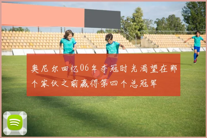 奥尼尔回忆06年夺冠时光渴望在那个家伙之前赢得第四个总冠军