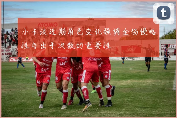小卡谈近期角色变化强调全场侵略性与出手次数的重要性