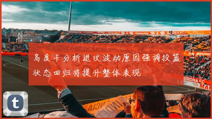 乌度卡分析进攻波动原因强调投篮状态回归将提升整体表现