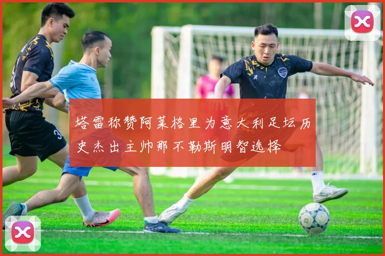 塔雷称赞阿莱格里为意大利足坛历史杰出主帅那不勒斯明智选择