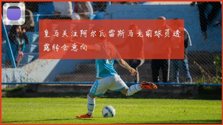 皇马关注阿尔瓦雷斯马竞前球员透露转会意向