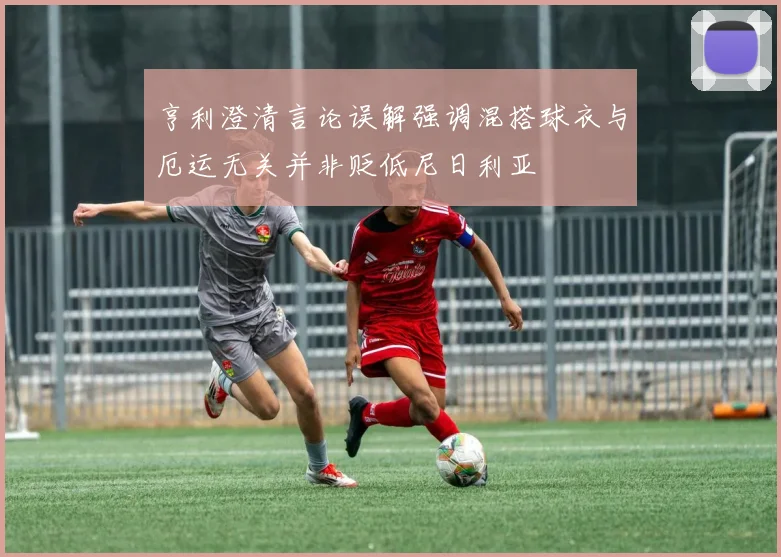 亨利澄清言论误解强调混搭球衣与厄运无关并非贬低尼日利亚