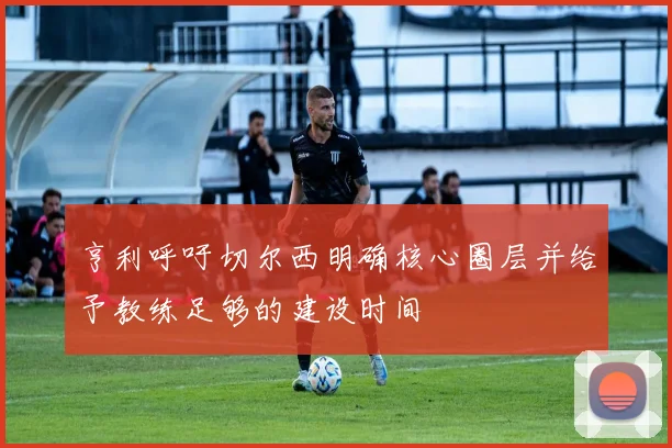 亨利呼吁切尔西明确核心圈层并给予教练足够的建设时间