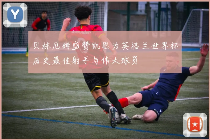 贝林厄姆盛赞凯恩为英格兰世界杯历史最佳射手与伟大球员