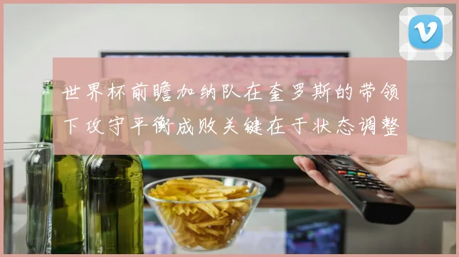 世界杯前瞻加纳队在奎罗斯的带领下攻守平衡成败关键在于状态调整