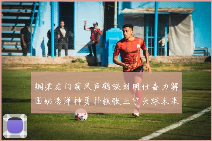 铜梁龙门前风声鹤唳刘明仕奋力解围姚浩洋神勇扑救张玉宁头球未果