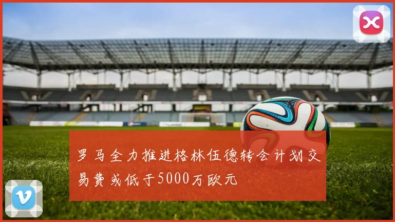 罗马全力推进格林伍德转会计划交易费或低于5000万欧元