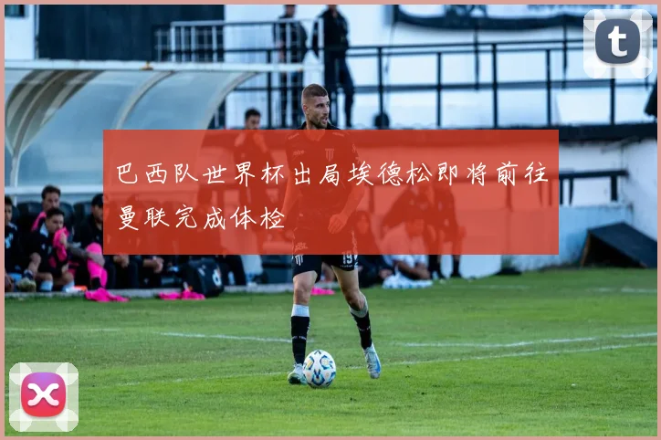 巴西队世界杯出局埃德松即将前往曼联完成体检