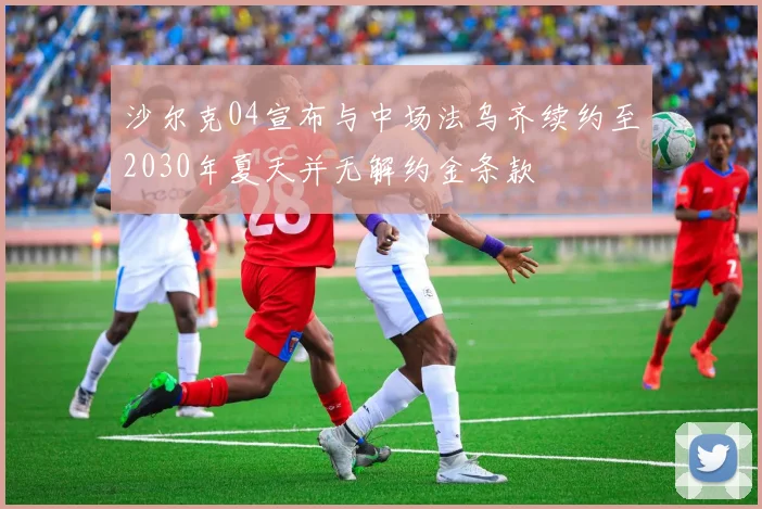 沙尔克04宣布与中场法乌齐续约至2030年夏天并无解约金条款