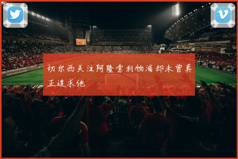 切尔西关注阿隆索利物浦却未曾真正追求他