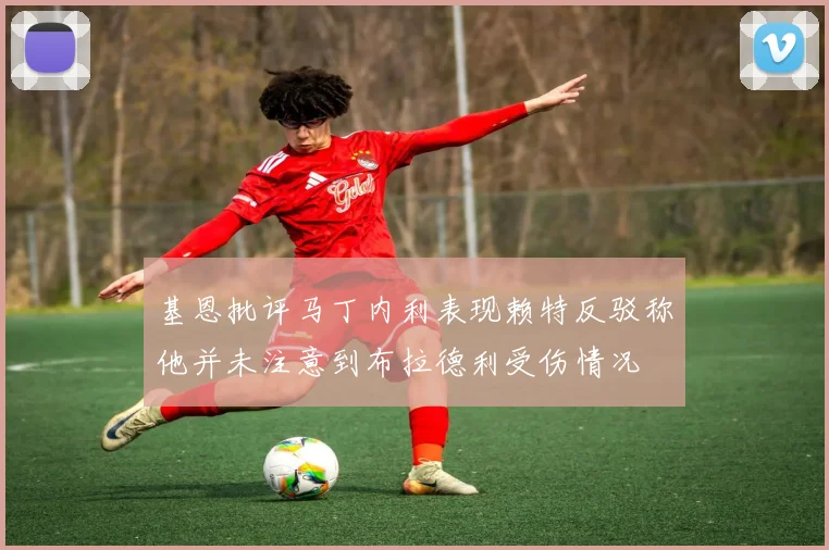 基恩批评马丁内利表现赖特反驳称他并未注意到布拉德利受伤情况