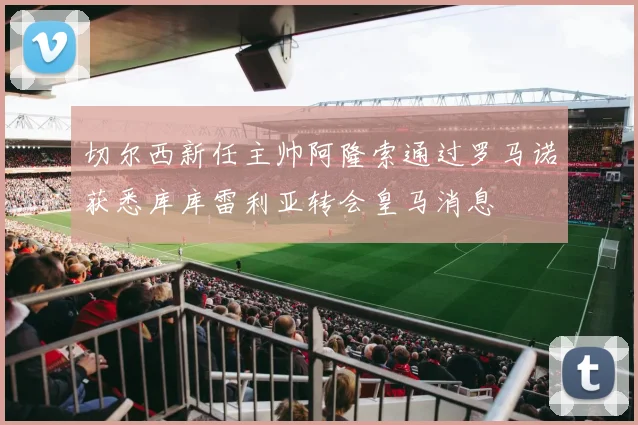 切尔西新任主帅阿隆索通过罗马诺获悉库库雷利亚转会皇马消息