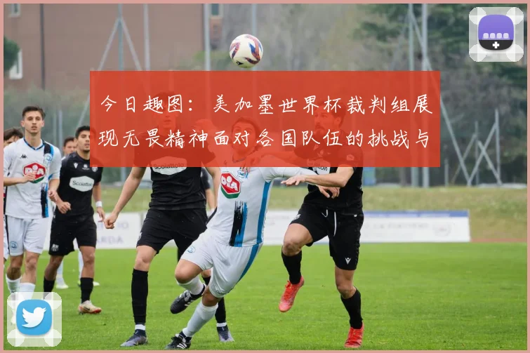 今日趣图：美加墨世界杯裁判组展现无畏精神面对各国队伍的挑战与针对