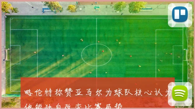 略伦特称赞亚马尔为球队核心认为他能独自改变比赛局势