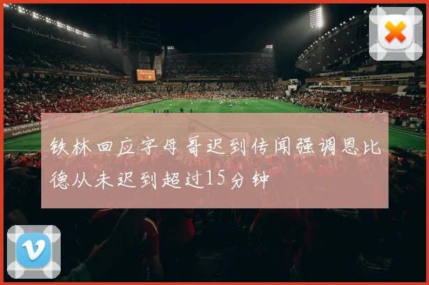 铁林回应字母哥迟到传闻强调恩比德从未迟到超过15分钟
