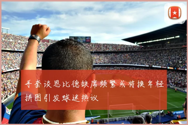 手套谈恩比德缺席频繁或将换年轻拼图引发球迷热议