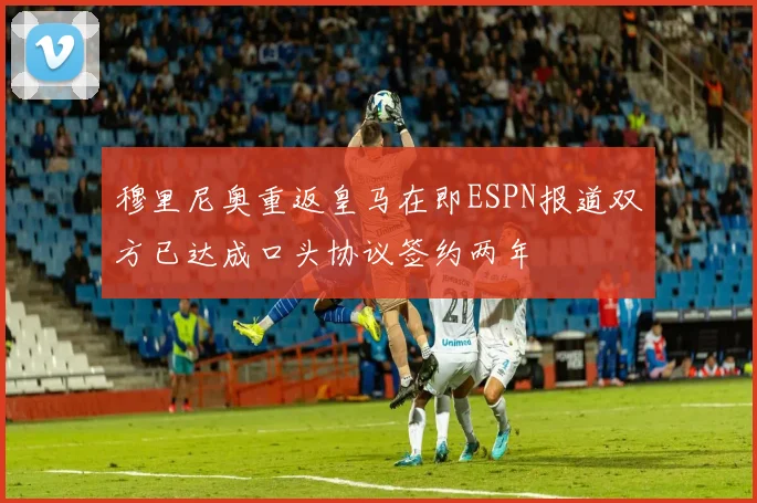 穆里尼奥重返皇马在即ESPN报道双方已达成口头协议签约两年
