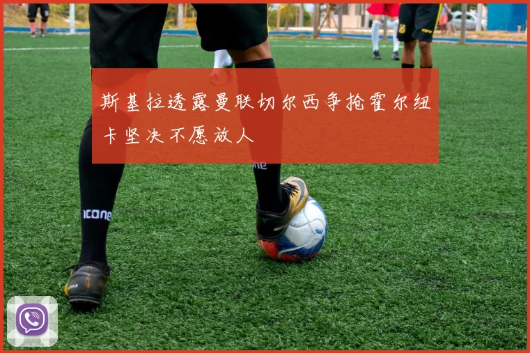 斯基拉透露曼联切尔西争抢霍尔纽卡坚决不愿放人