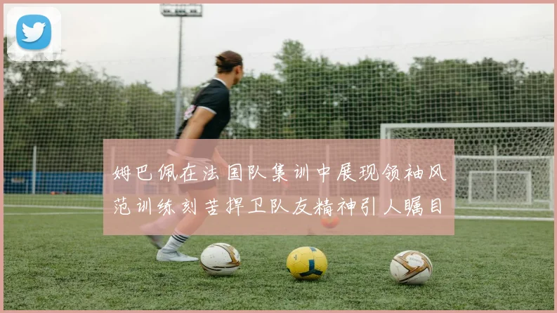 姆巴佩在法国队集训中展现领袖风范训练刻苦捍卫队友精神引人瞩目