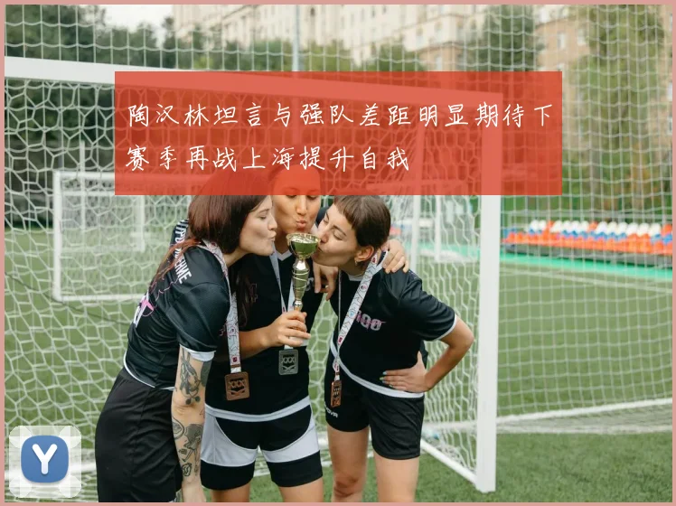 陶汉林坦言与强队差距明显期待下赛季再战上海提升自我