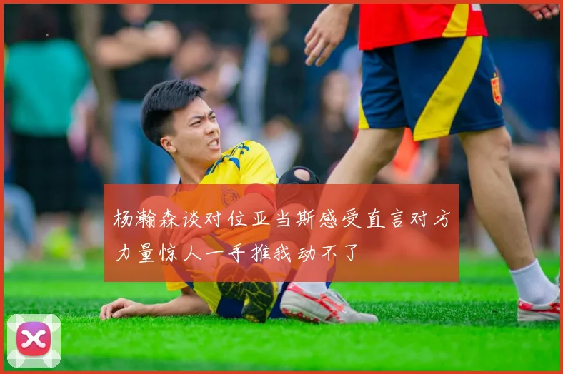 杨瀚森谈对位亚当斯感受直言对方力量惊人一手推我动不了